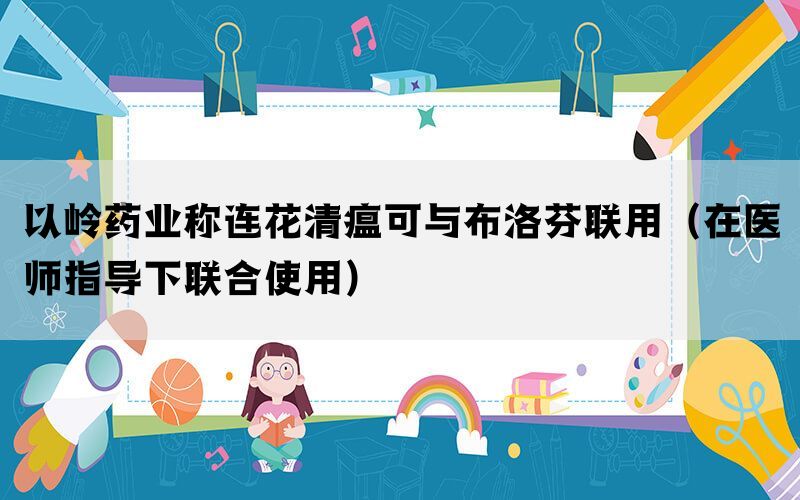 以嶺藥業(yè)稱連花清瘟可與布洛芬聯(lián)用（在醫(yī)師指導下聯(lián)合使用）
