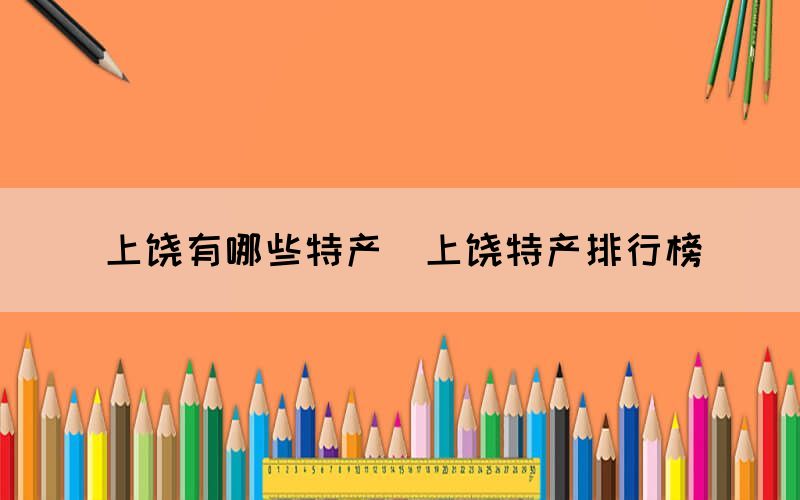 上饒有哪些特產(chǎn)（上饒?zhí)禺a(chǎn)排行榜）