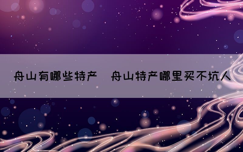 舟山有哪些特產(chǎn)(舟山特產(chǎn)哪里買不坑人)