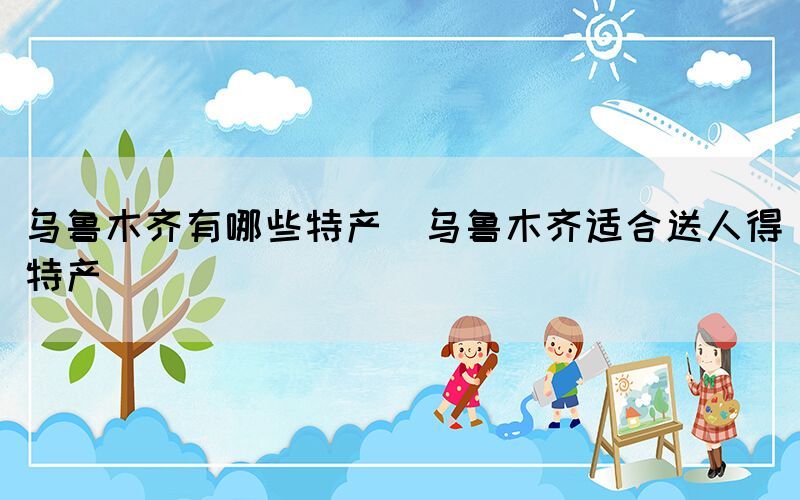 烏魯木齊有哪些特產(chǎn)(烏魯木齊適合送人得特產(chǎn))