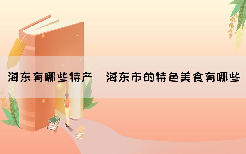 海東有哪些特產(chǎn)(海東市的特色美食有哪些)