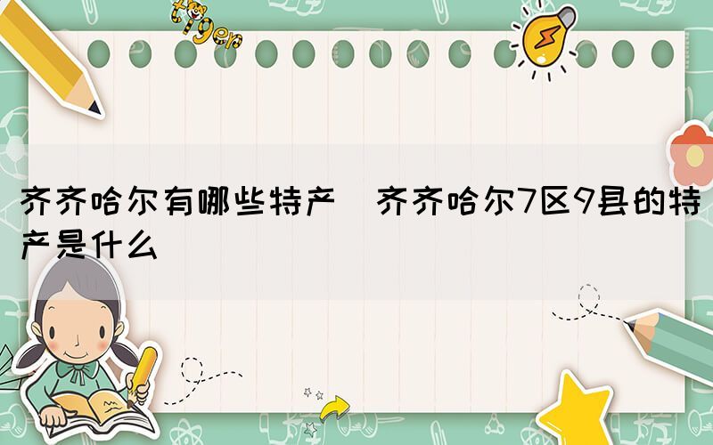 齊齊哈爾有哪些特產(chǎn)(齊齊哈爾7區(qū)9縣的特產(chǎn)是什么)