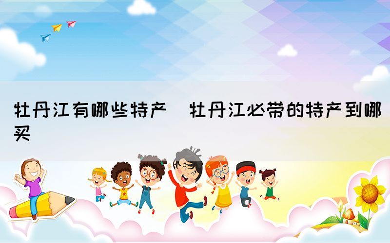 牡丹江有哪些特產(chǎn)(牡丹江必帶的特產(chǎn)到哪買(mǎi))