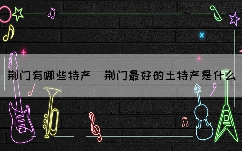 荊門(mén)有哪些特產(chǎn)(荊門(mén)最好的土特產(chǎn)是什么)