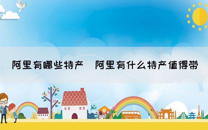 阿里有哪些特產(chǎn)(阿里有什么特產(chǎn)值得帶)