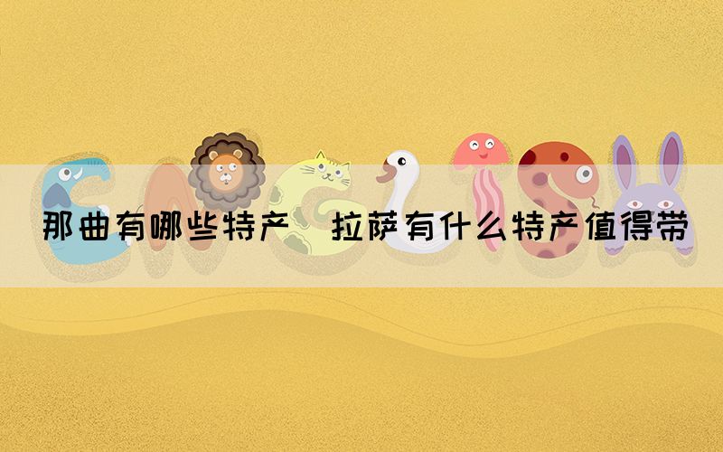 那曲有哪些特產(chǎn)(拉薩有什么特產(chǎn)值得帶)