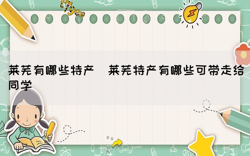 萊蕪有哪些特產(chǎn)(萊蕪特產(chǎn)有哪些可帶走給同學(xué))