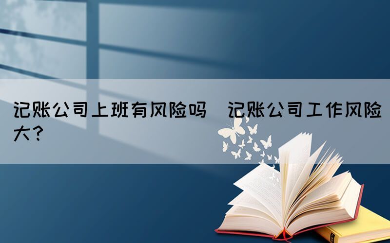 記賬公司上班有風(fēng)險(xiǎn)嗎(記賬公司工作風(fēng)險(xiǎn)大？)