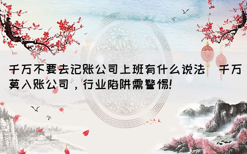 千萬不要去記賬公司上班有什么說法(千萬莫入賬公司，行業(yè)陷阱需警惕！)