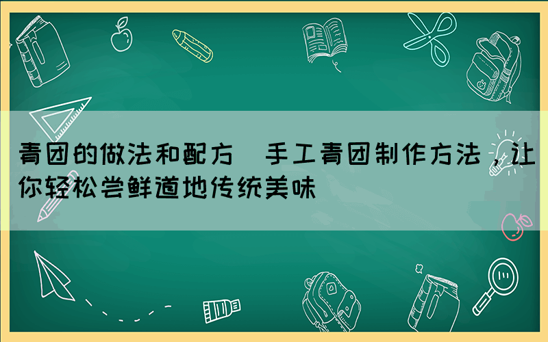 青團(tuán)的做法和配方(手工青團(tuán)制作方法，讓你輕松嘗鮮道地傳統(tǒng)美味)