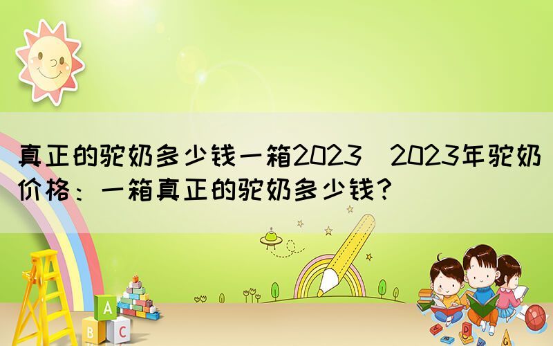 真正的駝奶多少錢一箱2023(2023年駝奶價(jià)格：一箱真正的駝奶多少錢？)
