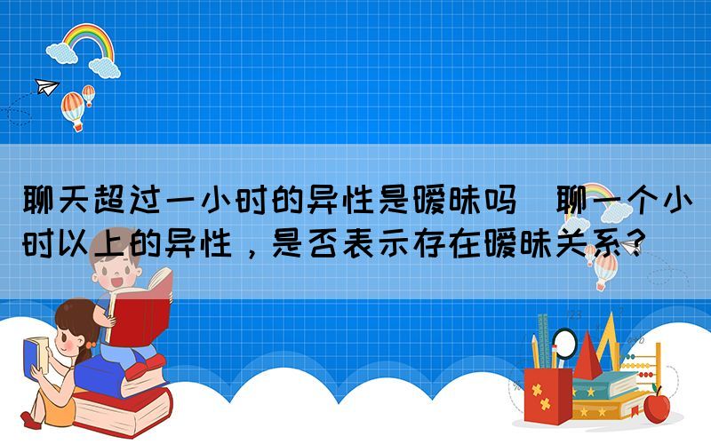 聊天超過(guò)一小時(shí)的異性是曖昧嗎(聊一個(gè)小時(shí)以上的異性，是否表示存在曖昧關(guān)系？)