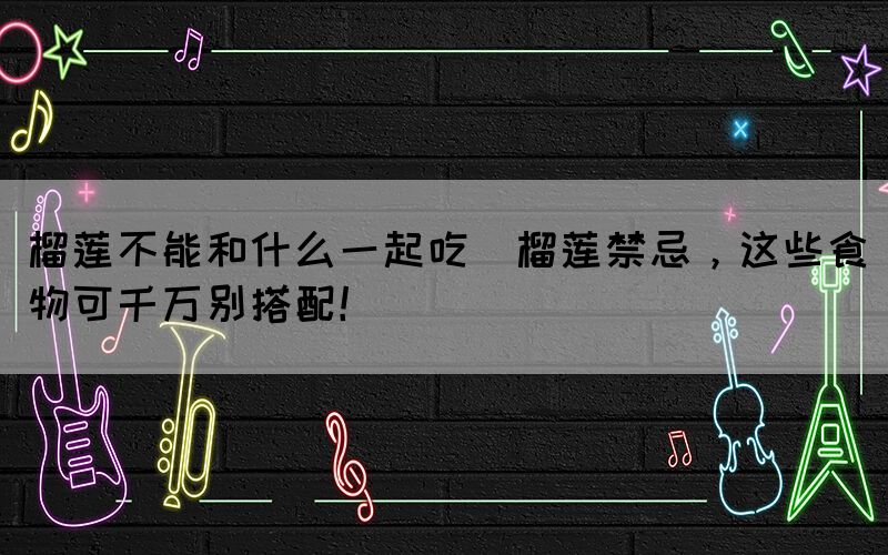 榴蓮不能和什么一起吃(榴蓮禁忌，這些食物可千萬(wàn)別搭配！)