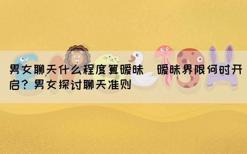 男女聊天什么程度算曖昧(曖昧界限何時(shí)開(kāi)啟？男女探討聊天準(zhǔn)則)