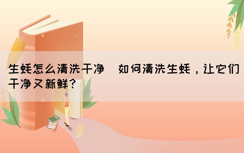 生蠔怎么清洗干凈(如何清洗生蠔，讓它們干凈又新鮮？)