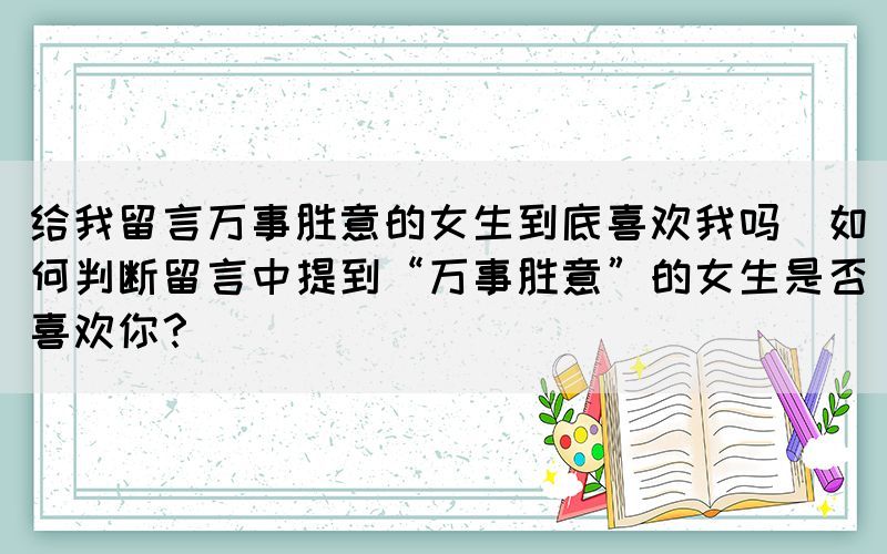 給我留言萬事勝意的女生到底喜歡我嗎(如何判斷留言中提到“萬事勝意”的女生是否喜歡你？)