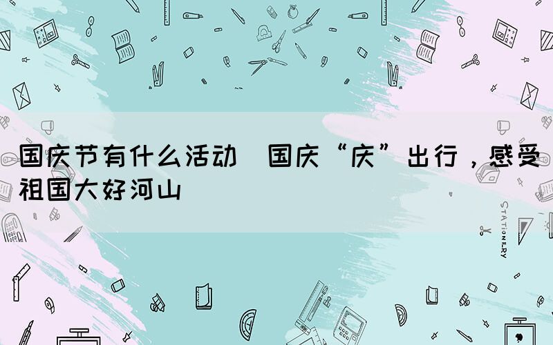 國慶節(jié)有什么活動(國慶“慶”出行，感受祖國大好河山)