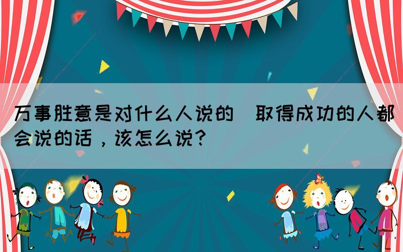 萬事勝意是對什么人說的(取得成功的人都會說的話，該怎么說？)