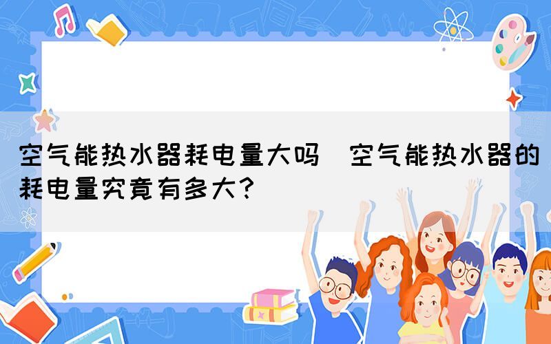 空氣能熱水器耗電量大嗎(空氣能熱水器的耗電量究竟有多大？)