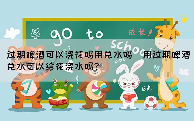 過期啤酒可以澆花嗎用兌水嗎(用過期啤酒兌水可以給花澆水嗎？)