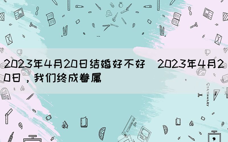 2023年4月20日結(jié)婚好不好(2023年4月20日，我們終成眷屬)