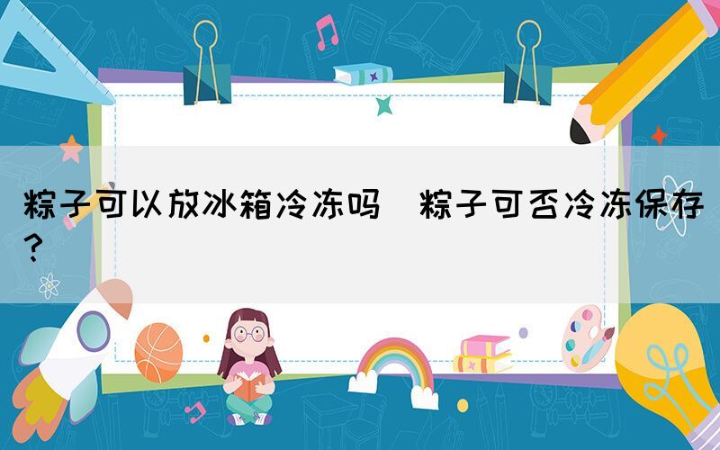 粽子可以放冰箱冷凍嗎(粽子可否冷凍保存？)