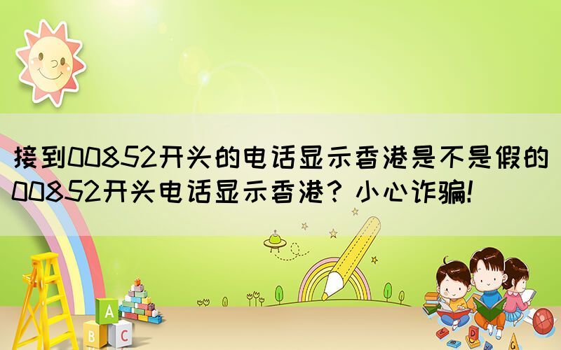 接到00852開(kāi)頭的電話顯示香港是不是假的(00852開(kāi)頭電話顯示香港？小心詐騙！)(圖1)