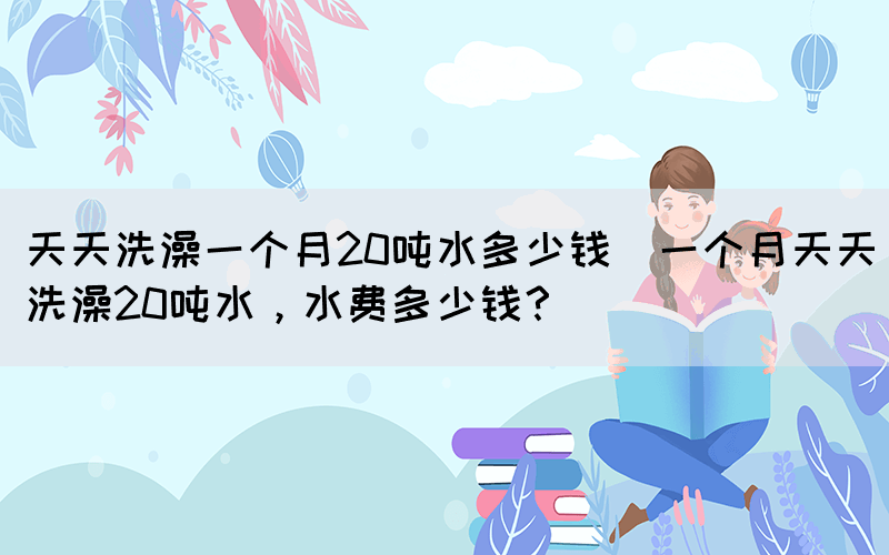 天天洗澡一個(gè)月20噸水多少錢(qián)(一個(gè)月天天洗澡20噸水，水費(fèi)多少錢(qián)？)(圖1)