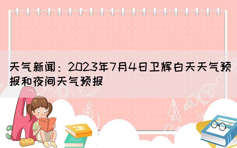 天氣新聞：2023年7月4日衛(wèi)輝白天天氣預報和夜間天氣預報