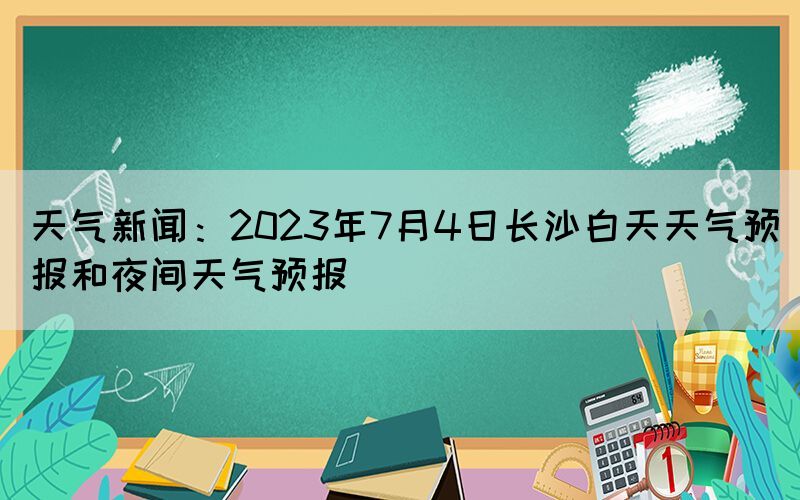 天氣新聞：2023年7月4日長(zhǎng)沙白天天氣預(yù)報(bào)和夜間天氣預(yù)報(bào)
