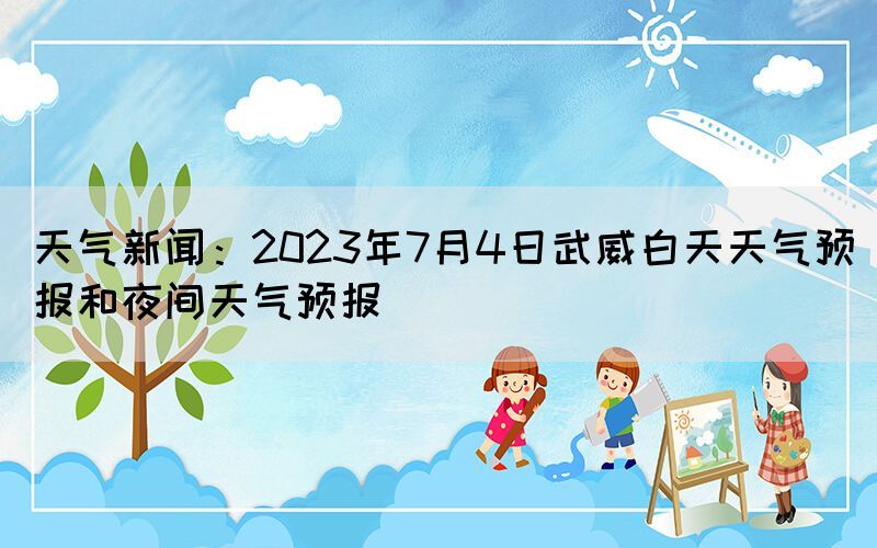 天氣新聞：2023年7月4日武威白天天氣預(yù)報(bào)和夜間天氣預(yù)報(bào)
