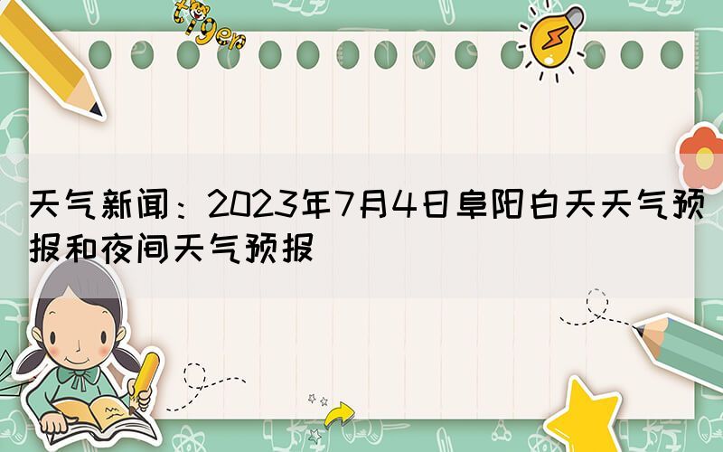 天氣新聞：2023年7月4日阜陽(yáng)白天天氣預(yù)報(bào)和夜間天氣預(yù)報(bào)