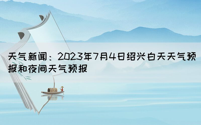 天氣新聞：2023年7月4日紹興白天天氣預報和夜間天氣預報