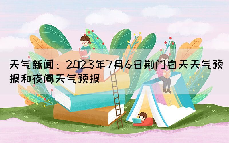 天氣新聞：2023年7月6日荊門白天天氣預(yù)報(bào)和夜間天氣預(yù)報(bào)