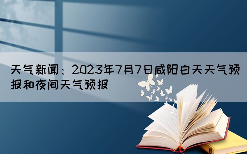 天氣新聞：2023年7月7日咸陽(yáng)白天天氣預(yù)報(bào)和夜間天氣預(yù)報(bào)