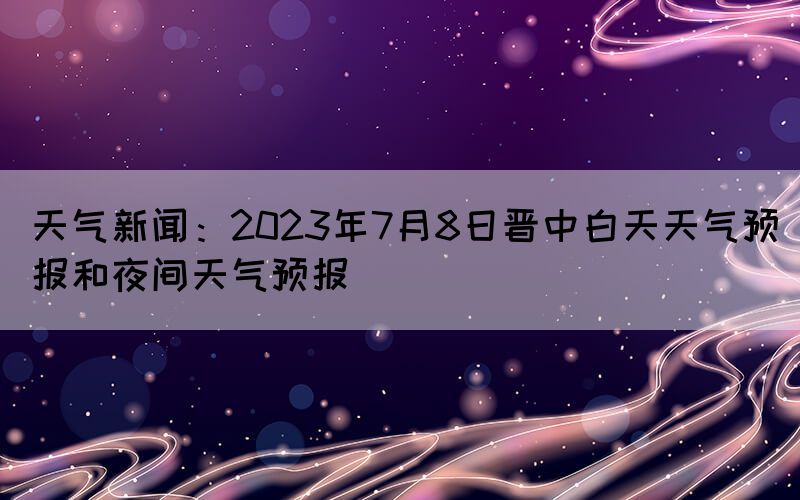 天氣新聞：2023年7月8日晉中白天天氣預(yù)報(bào)和夜間天氣預(yù)報(bào)