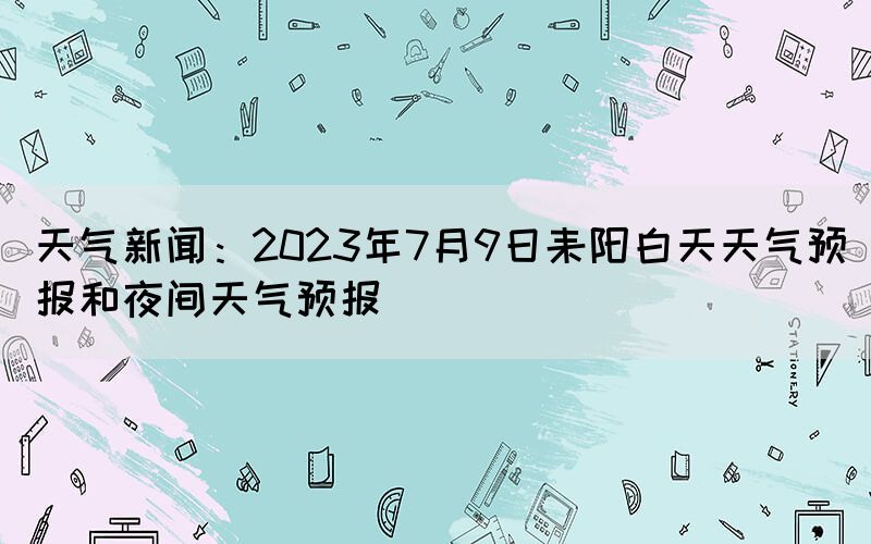 天氣新聞：2023年7月9日耒陽白天天氣預(yù)報(bào)和夜間天氣預(yù)報(bào)