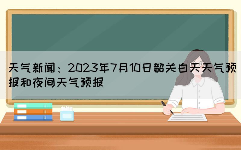 天氣新聞：2023年7月10日韶關(guān)白天天氣預(yù)報(bào)和夜間天氣預(yù)報(bào)