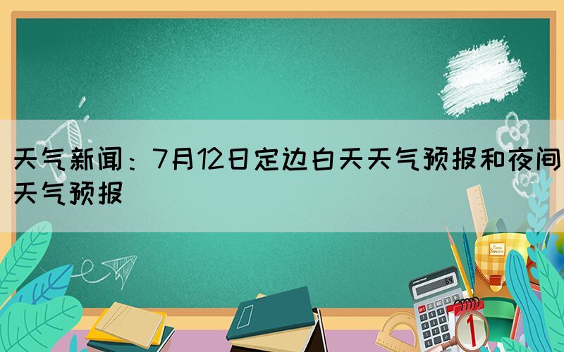 天氣新聞：7月12日定邊白天天氣預(yù)報和夜間天氣預(yù)報