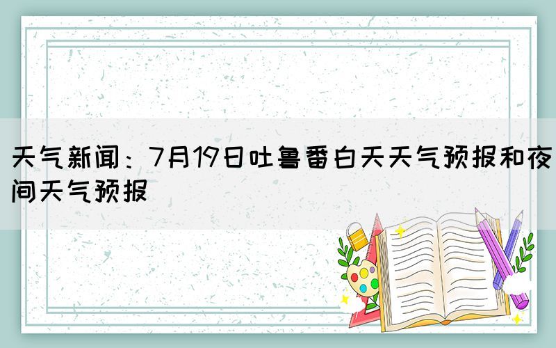 天氣新聞：7月19日吐魯番白天天氣預(yù)報和夜間天氣預(yù)報