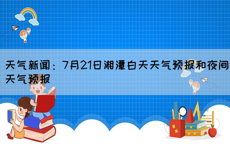 天氣新聞：7月21日湘潭白天天氣預(yù)報(bào)和夜間天氣預(yù)報(bào)