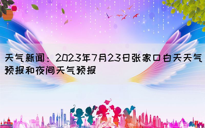 天氣新聞：2023年7月23日張家口白天天氣預(yù)報(bào)和夜間天氣預(yù)報(bào)