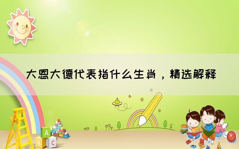 大恩大德代表指什么生肖，精選解釋(圖1)