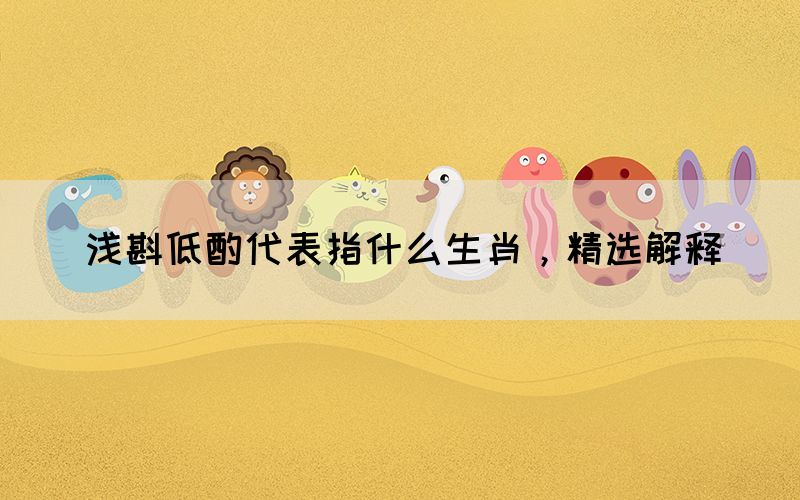 淺斟低酌代表指什么生肖，精選解釋(圖1)