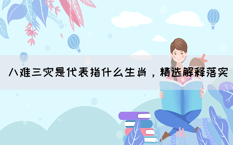 八難三災(zāi)是代表指什么生肖，精選解釋落實(圖1)