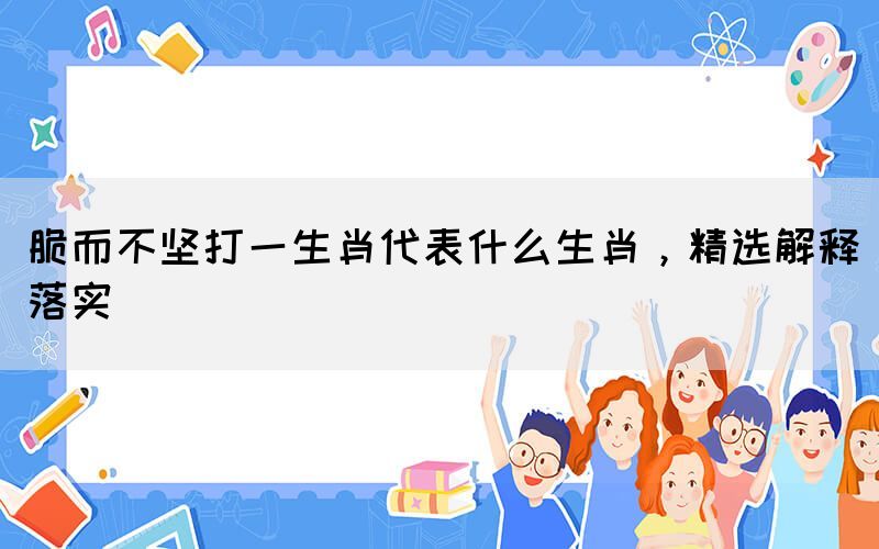 脆而不堅打一生肖代表什么生肖，精選解釋落實(圖1)